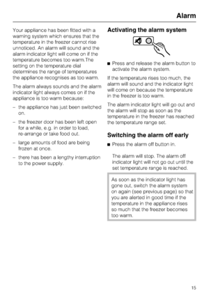 Page 15Your appliance has been fitted with a
warning system which ensures that the
temperature in the freezer cannot rise
unnoticed. An alarm will sound and the
alarm indicator light will come on if the
temperature becomes too warm.The
setting on the temperature dial
determines the range of temperatures
the appliance recognises as too warm.
The alarm always sounds and the alarm
indicator light always comes on if the
appliance is too warm because:
–the appliance has just been switched
on.
– the freezer door has...