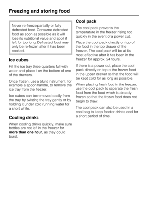 Page 20Never re-freeze partially or fully
defrosted food. Consume defrosted
food as soon as possible as it will
lose its nutritional value and spoil if
left for too long. Defrosted food may
only be re-frozen after it has been
cooked.
Ice cubes
Fill the ice tray three quarters full with
water and place it on the bottom of one
of the drawers.
Once frozen, use a blunt instrument, for
example a spoon handle, to remove the
ice tray from the freezer.
Ice cubes can be removed easily from
the tray by twisting the tray...