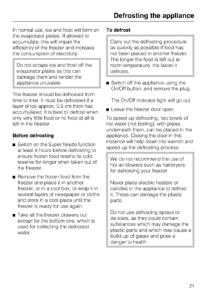 Page 21In normal use, ice and frost will form on
the evaporator plates. If allowed to
accumulate, this will impair the
efficiency of the freezer and increase
the consumption of electricity.
Do not scrape ice and frost off the
evaporator plates as this can
damage them and render the
appliance unusable.
The freezer should be defrosted from
time to time. It must be defrosted if a
layer of ice approx. 0.5 cm thick has
accumulated. It is best to defrost when
only very little food or no food at all is
left in the...