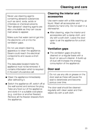 Page 23Never use cleaning agents
containing abrasive substances
such as sand, soda, acids or
chlorides or chemical solvents.
Non-abrasive cleaning agents are
also unsuitable as they can cause
matt areas to appear.
Make sure that water cannot get into
the electronic unit or into the
ventilation gaps.
Do not use steam cleaning
apparatus to clean the appliance.
Steam could reach the electrical
components and cause a short
circuit.
The data plate located inside the
appliance must not be removed. It
contains...