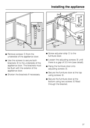Page 37^Remove screwsafrom the
underside of the appliance door.
^Use the screws to secure both
bracketsbto the underside of the
appliance door. The brackets must
be flush with the exterior of the
appliance door.
^Shorten the brackets if necessary.^Screw adjuster stripato the
furniture door.
^Loosen the adjusting screwsbuntil
there is a gap of 3.5 mm (see detail).
^Hang the furniture door onto
adjusting screwsb.
^Secure the furniture door at the top
using screwsc.
^
Secure the furniture door at the
bottom using...
