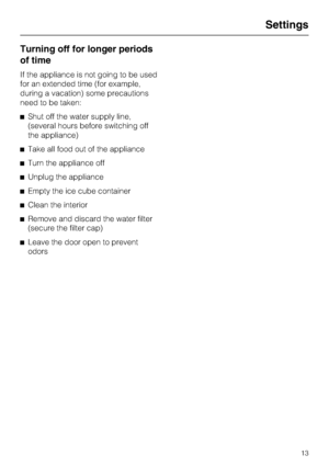 Page 13Turning off for longer periods
of time
If the appliance is not going to be used
for an extended time (for example,
during a vacation) some precautions
need to be taken:
^Shut off the water supply line,
(several hours before switching off
the appliance)
^Take all food out of the appliance
^Turn the appliance off
^Unplug the appliance
^Empty the ice cube container
^Clean the interior
^Remove and discard the water filter
(secure the filter cap)
^Leave the door open to prevent
odors
Settings
13
 