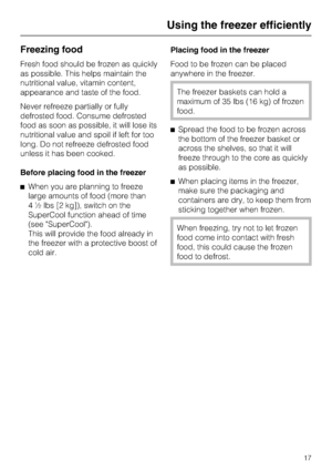 Page 17Freezing food
Fresh food should be frozen as quickly
as possible. This helps maintain the
nutritional value, vitamin content,
appearance and taste of the food.
Never refreeze partially or fully
defrosted food. Consume defrosted
food as soon as possible, it will lose its
nutritional value and spoil if left for too
long. Do not refreeze defrosted food
unless it has been cooked.
Before placing food in the freezer
^When you are planning to freeze
large amounts of food (more than
4 ½ lbs [2 kg]), switch on...
