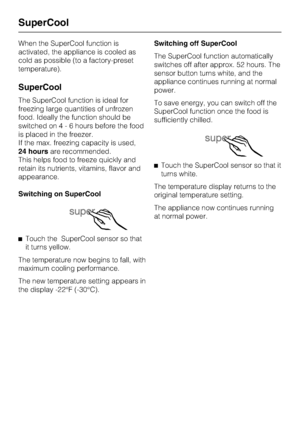 Page 20When the SuperCool function is
activated, the appliance is cooled as
cold as possible (to a factory-preset
temperature).
SuperCool
The SuperCool function is ideal for
freezing large quantities of unfrozen
food. Ideally the function should be
switched on4-6hours before the food
is placed in the freezer.
If the max. freezing capacity is used,
24 hoursare recommended.
This helps food to freeze quickly and
retain its nutrients, vitamins, flavor and
appearance.
Switching on SuperCool
^Touch the SuperCool...