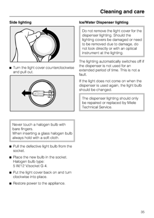 Page 35Side lighting
^Turn the light cover counterclockwise
and pull out.
Never touch a halogen bulb with
bare fingers.
When inserting a glass halogen bulb
always hold with a soft cloth.
^
Pull the defective light bulb from the
socket.
^
Place the new bulb in the socket.
Halogen bulb type:
5 W/12 V/socket G 4.
^
Put the light cover back on and turn
clockwise into place.
^
Restore power to the appliance.Ice/Water Dispenser lighting
Do not remove the light cover for the
dispenser lighting. Should the
lighting...