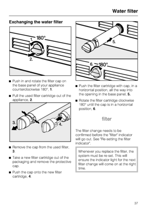 Page 37Exchanging the water filter
^Push in and rotate the filter cap on
the base panel of your appliance
counterclockwise 180°,1.
^Pull the used filter cartridge out of the
appliance,2.
^
Remove the cap from the used filter,
3.
^
Take a new filter cartridge out of the
packaging and remove the protective
cap.
^
Push the cap onto the new filter
cartridge,4.^Push the filter cartridge with cap, in a
horizontal position, all the way into
the opening in the base panel,5.
^Rotate the filter cartridge clockwise
180°...