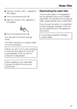 Page 39^Tap theXbutton until^-appears in
the display.
^Touch the access button p.
^Tap theXbutton until;appears in
the display.
^Touch the access button p.
You have left the Custom settings
mode.
The filter indicator is no longer visible
on the control panel.
When you are in the Custom settings
mode the door alarm is turned off
automatically. Once the door is
closed it is reactivated.
After installing a new water filter
discard the first 24 hours of ice
production.
Deactivating the water filter
The ice cube...