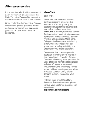 Page 48In the event of a fault which you cannot
easily fix yourself, please contact the
Miele Technical Service Department at
the address on the back of this booklet.
When contacting the Technical Service
Department, please quote the model
and serial number of your appliance
given on the data plate inside the
appliance.MieleCare
(USA only)
MieleCare, our Extended Service
Contract program; gives you the
assurance of knowing that your
appliance investment is covered by 5
years of worry-free ownership.
MieleCareis...