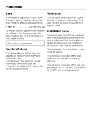 Page 52Base
A fully loaded appliance is very heavy.
The load-bearing capacity of your floor
must meet the following requirements:
F 1471 Vi..........505lbs(229 kg)
To ensure that the appliance is installed
securely and functions properly, the
base must be flat, level and made of a
hard, rigid material.
If in doubt, contact Miele.
Furniture/fixtures
The new appliance will be mounted
securely to adjacent and overhead
furniture/fixtures.
For this reason it is essential that all
attachable furniture/fixtures are...