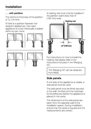 Page 54. . . with partition
The minimum thickness of the partition
is
5/8 (16 mm).
If there is a partition between the
adjacent appliances, then each
appliance is to be individually installed
within its own niche.A heating mat must only be installed if
the partition wall is less than 6
(160 mm) wide.
For instructions on how to install the
heating mat please refer to the
instructions included in the Merging
Kit.
The Merging Kit can be obtained
from Miele.
Side panels
If one side of the appliance is visible, a...