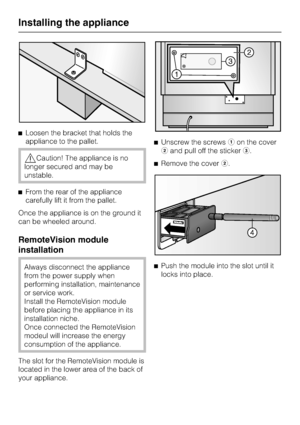 Page 60^Loosen the bracket that holds the
appliance to the pallet.
,Caution! The appliance is no
longer secured and may be
unstable.
^From the rear of the appliance
carefully lift it from the pallet.
Once the appliance is on the ground it
can be wheeled around.
RemoteVision module
installation
Always disconnect the appliance
from the power supply when
performing installation, maintenance
or service work.
Install the RemoteVision module
before placing the appliance in its
installation niche.
Once connected the...