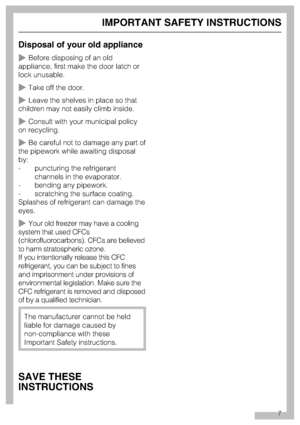 Page 7Disposal of your old appliance
~Before disposing of an old
appliance, first make the door latch or
lock unusable.
~Take off the door.
~Leave the shelves in place so that
children may not easily climb inside.
~Consult with your municipal policy
on recycling.
~Be careful not to damage any part of
the pipework while awaiting disposal
by:
- puncturing the refrigerant
channels in the evaporator.
- bending any pipework.
- scratching the surface coating.
Splashes of refrigerant can damage the
eyes.
~Your old...