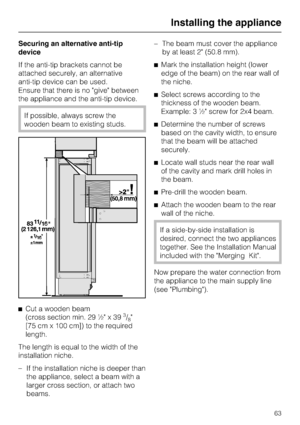 Page 63Securing an alternative anti-tip
device
If the anti-tip brackets cannot be
attached securely, an alternative
anti-tip device can be used.
Ensure that there is no give between
the appliance and the anti-tip device.
If possible, always screw the
wooden beam to existing studs.
^
Cut a wooden beam
(cross section min. 29 ½ x 39
3/8
[75 cm x 100 cm]) to the required
length.
The length is equal to the width of the
installation niche.
–
If the installation niche is deeper than
the appliance, select a beam with...