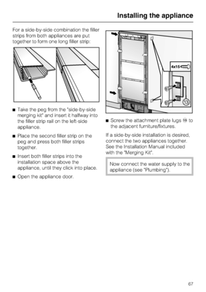 Page 67For a side-by-side combination the filler
strips from both appliances are put
together to form one long filler strip:
^Take the peg from the side-by-side
merging kit and insert it halfway into
the filler strip rail on the left-side
appliance.
^Place the second filler strip on the
peg and press both filler strips
together.
^Insert both filler strips into the
installation space above the
appliance, until they click into place.
^
Open the appliance door.^Screw the attachment plate lugsmto
the adjacent...