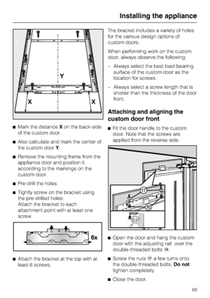 Page 69^Mark the distanceXon the back-side
of the custom door.
^Also calculate and mark the center of
the custom doorY.
^Remove the mounting frame from the
appliance door and position it
according to the markings on the
custom door.
^
Pre-drill the holes.
^
Tightly screw on the bracket using
the pre-drilled holes:
Attach the bracket to each
attachment point with at least one
screw.
^
Attach the bracket at the top with at
least 6 screws.The bracket includes a variety of holes
for the various design options of...