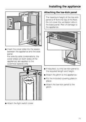 Page 71^Insert the cover strip into the space
between the appliance and the side
panel.
For side-by-side combinations, the
cover strips (on both sides of the
appliance) are applied to the
outermost spaces only.
^
Attach the light switch cover.
Attaching the toe-kick panel
The maximum height of the toe-kick
panel is 4 from the top of the floor.
Do not cover the ventilation slits in
the base panel. Risk of damage to
the appliance.
^If required, cut the toe-kick panel to
the required length and height.
^
Attach...