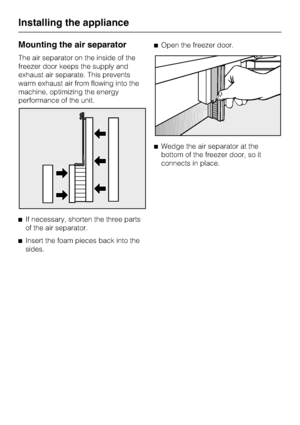 Page 72Mounting the air separator
The air separator on the inside of the
freezer door keeps the supply and
exhaust air separate. This prevents
warm exhaust air from flowing into the
machine, optimizing the energy
performance of the unit.
^If necessary, shorten the three parts
of the air separator.
^Insert the foam pieces back into the
sides.^Open the freezer door.
^Wedge the air separator at the
bottom of the freezer door, so it
connects in place.
Installing the appliance
72
 