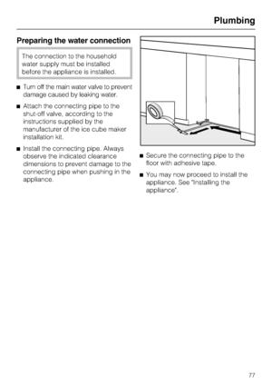 Page 77Preparing the water connection
The connection to the household
water supply must be installed
before the appliance is installed.
^Turn off the main water valve to prevent
damage caused by leaking water.
^Attach the connecting pipe to the
shut-off valve, according to the
instructions supplied by the
manufacturer of the ice cube maker
installation kit.
^Install the connecting pipe. Always
observe the indicated clearance
dimensions to prevent damage to the
connecting pipe when pushing in the...