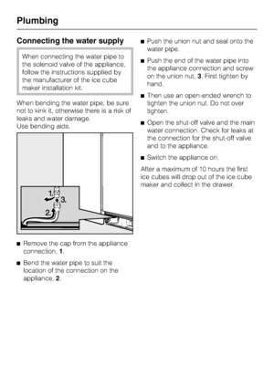 Page 78Connecting the water supply
When connecting the water pipe to
the solenoid valve of the appliance,
follow the instructions supplied by
the manufacturer of the ice cube
maker installation kit.
When bending the water pipe, be sure
not to kink it, otherwise there is a risk of
leaks and water damage.
Use bending aids.
^
Remove the cap from the appliance
connection,1.
^
Bend the water pipe to suit the
location of the connection on the
appliance,2.^Push the union nut and seal onto the
water pipe.
^Push the end...