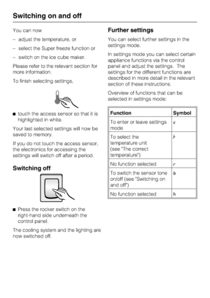 Page 16You can now
–adjust the temperature, or
–select the Super freeze function or
–switch on the ice cube maker.
Please refer to the relevant section for
more information.
To finish selecting settings,
^touch the access sensor so that it is
highlighted in white.
Your last selected settings will now be
saved to memory.
If you do not touch the access sensor,
the electronics for accessing the
settings will switch off after a period.
Switching off
^
Press the rocker switch on the
right-hand side underneath the...