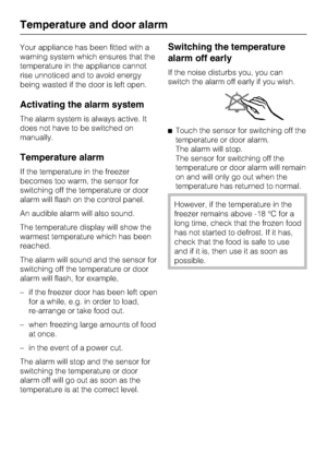 Page 22Your appliance has been fitted with a
warning system which ensures that the
temperature in the appliance cannot
rise unnoticed and to avoid energy
being wasted if the door is left open.
Activating the alarm system
The alarm system is always active. It
does not have to be switched on
manually.
Temperature alarm
If the temperature in the freezer
becomes too warm, the sensor for
switching off the temperature or door
alarm will flash on the control panel.
An audible alarm will also sound.
The temperature...