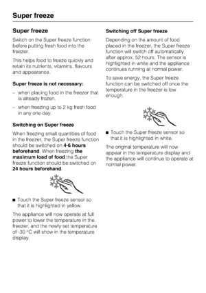 Page 24Super freeze
Switch on the Super freeze function
before putting fresh food into the
freezer.
This helps food to freeze quickly and
retain its nutrients, vitamins, flavours
and appearance.
Super freeze is not necessary:
–when placing food in the freezer that
is already frozen.
–when freezing up to 2 kg fresh food
in any one day.
Switching on Super freeze
When freezing small quantities of food
in the freezer, the Super freeze function
should be switched on4-6 hours
beforehand. When freezingthe
maximum load...