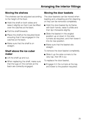 Page 25Moving the shelves
The shelves can be adjusted according
to the height of the food.
^Hold the shelf on both sides and
raise it slightly so that it can be lifted
over the catches at the back.
^Pull the shelf forwards.
^Place the shelf at the required level,
ensuring that it has engaged in the
catches at the back.
^Make sure that the shelf is on
straight.
Shelf above the ice cuber
maker
^Lift the shelf up and out.
^When replacing the shelf, make sure
that the lugs on the corners at the
back are correctly...