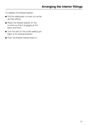 Page 27To replace the freezer basket
^Pull the telescopic runners out as far
as they will go.
^Place the freezer basket on the
runners so that it engages at the
back and front.
^Turn the slot on the (child safety) pin
back to its vertical position.
^Push the freezer basket back in.
Arranging the interior fittings
27
 