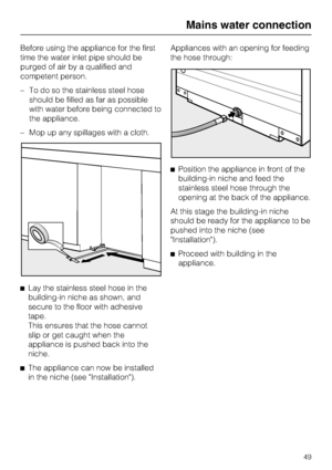 Page 49Before using the appliance for the first
time the water inlet pipe should be
purged of air by a qualified and
competent person.
–To do so the stainless steel hose
should be filled as far as possible
with water before being connected to
the appliance.
–Mop up any spillages with a cloth.
^
Lay the stainless steel hose in the
building-in niche as shown, and
secure to the floor with adhesive
tape.
This ensures that the hose cannot
slip or get caught when the
appliance is pushed back into the
niche.
^
The...