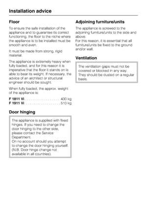 Page 54Floor
To ensure the safe installation of the
appliance and to guarantee its correct
functioning, the floor to the niche where
the appliance is to be installed must be
smooth and even.
It must be made from strong, rigid
material.
The appliance is extremely heavy when
fully loaded, and for this reason it is
imperative that the floor it stands on is
able to bear its weight. If necessary, the
advice of an architect or structural
engineer should be sought.
When fully loaded, the approx. weight
of the...