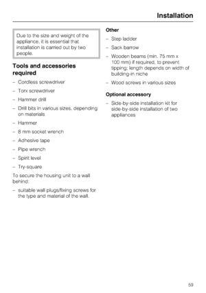 Page 59Due to the size and weight of the
appliance, it is essential that
installation is carried out by two
people.
Tools and accessories
required
–Cordless screwdriver
–Torx screwdriver
–Hammer drill
–Drill bits in various sizes, depending
on materials
– Hammer
– 8 mm socket wrench
– Adhesive tape
– Pipe wrench
– Spirit level
– Try-square
To secure the housing unit to a wall
behind:
–
suitable wall plugs/fixing screws for
the type and material of the wall.Other
–Step ladder
–Sack barrow
–Wooden beams (min. 75...
