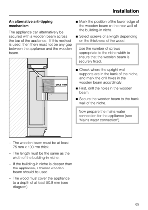 Page 65An alternative anti-tipping
mechanism
The appliance can alternatively be
secured with a wooden beam across
the top of the appliance. If this method
is used, then there must not be any gap
between the appliance and the wooden
beam.
–
The wooden beam must be at least
75 mm x 100 mm thick.
–
The length must be the same as the
width of the building-in niche.
–
If the building-in niche is deeper than
the appliance, a thicker wooden
beam should be used.
–
The wood must cover the appliance
to a depth of at...