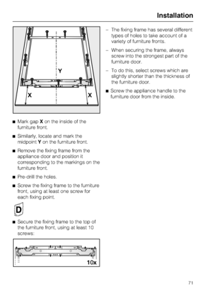 Page 71^Mark gapXon the inside of the
furniture front.
^Similarly, locate and mark the
midpointYon the furniture front.
^Remove the fixing frame from the
appliance door and position it
corresponding to the markings on the
furniture front.
^
Pre-drill the holes.
^
Screw the fixing frame to the furniture
front, using at least one screw for
each fixing point.
^
Secure the fixing frame to the top of
the furniture front, using at least 10
screws:–The fixing frame has several different
types of holes to take account...