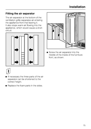 Page 75Fitting the air separator
The air separator at the bottom of the
ventilation grille separates air entering
the appliance from that leaving it.
It also stops warm air flowing into the
appliance, which would cause a short
circuit.
^If necessary the three parts of the air
separator can be shortened to the
correct height.
^
Replace the foam parts in the sides.^Screw the air separator into the
middle of the inside of the furniture
front, as shown.
Installation
75
 