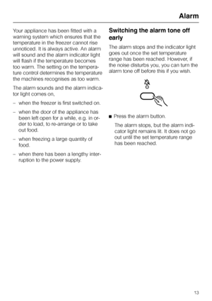 Page 13Your appliance has been fitted with a
warning system which ensures that the
temperature in the freezer cannot rise
unnoticed. It is always active. An alarm
will sound and the alarm indicator light
will flash if the temperature becomes
too warm. The setting on the tempera
-
ture control determines the temperature
the machines recognises as too warm.
The alarm sounds and the alarm indica
-
tor light comes on,
–when the freezer is first switched on.
–when the door of the appliance has
been left open for a...