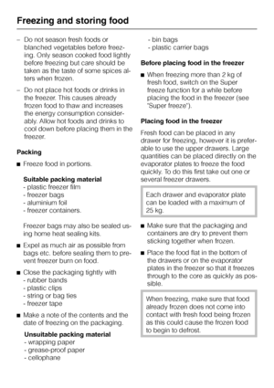 Page 16–Do not season fresh foods or
blanched vegetables before freez
-
ing. Only season cooked food lightly
before freezing but care should be
taken as the taste of some spices al
-
ters when frozen.
–Do not place hot foods or drinks in
the freezer. This causes already
frozen food to thaw and increases
the energy consumption consider
-
ably. Allow hot foods and drinks to
cool down before placing them in the
freezer.
Packing
^Freeze food in portions.
Suitable packing material
- plastic freezer film
- freezer...