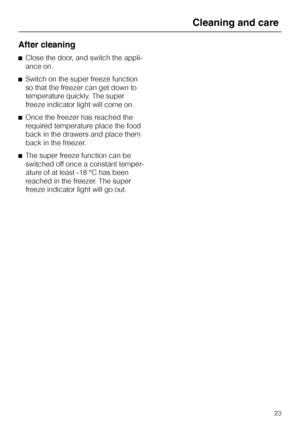 Page 23After cleaning
^Close the door, and switch the appli
-
ance on.
^Switch on the super freeze function
so that the freezer can get down to
temperature quickly. The super
freeze indicator light will come on.
^Once the freezer has reached the
required temperature place the food
back in the drawers and place them
back in the freezer.
^The super freeze function can be
switched off once a constant temper
-
ature of at least -18 °C has been
reached in the freezer. The super
freeze indicator light will go out....