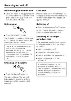 Page 12Before using for the first time
Clean the inside of the appliance and
the accessories with lukewarm water
and a little washing-up liquid, and
then dry with a soft cloth.
Switching on
Press the On/Off button in.
The On/Off and the alarm off indicator
lights come on. An alarm sounds and
the appliance starts cooling.
To enable the temperature to get
sufficiently cold inside the
appliance, allow it to run for a few
hours before placing food in it.
Do not place food in the appliance
until the temperature is...