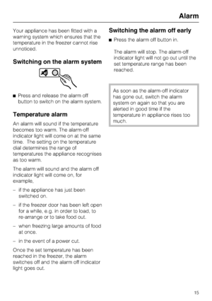 Page 15Your appliance has been fitted with a
warning system which ensures that the
temperature in the freezer cannot rise
unnoticed.
Switching on the alarm system
Press and release the alarm off
button to switch on the alarm system.
Temperature alarm
An alarm will sound if the temperature
becomes too warm. The alarm-off
indicator light will come on at the same
time. The setting on the temperature
dial determines the range of
temperatures the appliance recognises
as too warm.
The alarm will sound and the alarm...