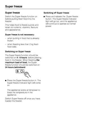 Page 16Super freeze
Switch the Super freeze function on
before putting fresh food into the
freezer.
This helps food to freeze quickly and
retain its nutrients, vitamins, flavours
and appearance.
Super freeze is not necessary:
–when putting in food that is already
frozen.
–when freezing less than 2 kg fresh
food daily.
Switching on Super freeze
The Super freeze function should be
switched on4 - 6 hoursbefore placing
food in the freezer. When freezingthe
maximum load of food,the Super
freeze function should be...