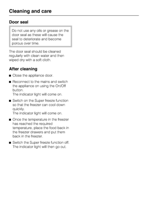 Page 24Door seal
Do not use any oils or grease on the
door seal as these will cause the
seal to deteriorate and become
porous over time.
The door seal should be cleaned
regularly with clean water and then
wiped dry with a soft cloth.
After cleaning
Close the appliance door.
Reconnect to the mains and switch
the appliance on using the On/Off
button.
The indicator light will come on.
Switch on the Super freeze function
so that the freezer can cool down
quickly.
The indicator light will come on.
Once the...