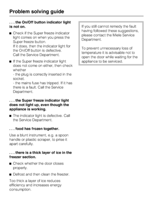 Page 26. . . the On/Off button indicator light
is not on.
Check if the Super freeze indicator
light comes on when you press the
Super freeze button.
If it does, then the indicator light for
the On/Off button is defective.
Call the Service Department.
If the Super freeze indicator light
does not come on either, then check
whether
- the plug is correctly inserted in the
socket.
- the mains fuse has tripped. If it has
there is a fault. Call the Service
Department.
. . . the Super freeze indicator light
does not...