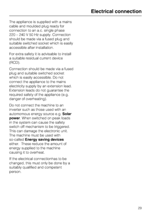 Page 29The appliance is supplied with a mains
cable and moulded plug ready for
connection to an a.c. single phase
220 – 240 V 50 Hz supply. Connection
should be made via a fused plug and
suitable switched socket which is easily
accessible after installation.
For extra safety it is advisable to install
a suitable residual current device
(RCD).
Connection should be made via a fused
plug and suitable switched socket
which is easily accessible. Do not
connect the appliance to the mains
electricity supply by an...