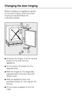 Page 32Before installing the appliance decide
on the door hinging. If left hand door
hinging is required follow the
instructions below.
Unscrew the hingesat the top and
bottom of the door and the
appliance.

Fit the screwsloosely into the
opposite side.

Refit the hinges on the diagonally
opposite side of the door and then
tighten them.

Refit the appliance door onto
pre-fitted screws, then tighten the
screws.

Fit the covers suppliedinto the
holes.
Changing the door hinging
32
 