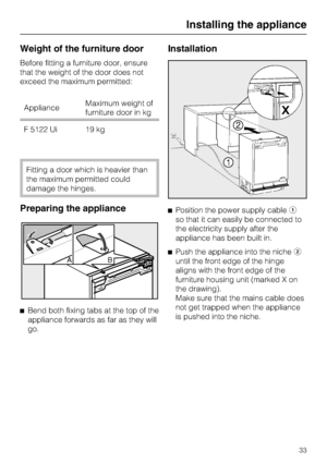 Page 33Weight of the furniture door
Before fitting a furniture door, ensure
that the weight of the door does not
exceed the maximum permitted:
ApplianceMaximum weight of
furniture door in kg
F 5122 Ui 19 kg
Fitting a door which is heavier than
the maximum permitted could
damage the hinges.
Preparing the appliance

Bend both fixing tabs at the top of the
appliance forwards as far as they will
go.
Installation
Position the power supply cable
so that it can easily be connected to
the electricity supply after...