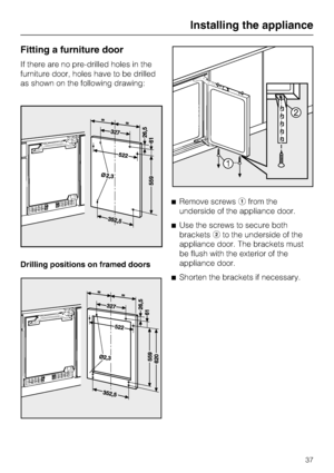 Page 37Fitting a furniture door
If there are no pre-drilled holes in the
furniture door, holes have to be drilled
as shown on the following drawing:
Drilling positions on framed doorsRemove screwsfrom the
underside of the appliance door.
Use the screws to secure both
bracketsto the underside of the
appliance door. The brackets must
be flush with the exterior of the
appliance door.
Shorten the brackets if necessary.
Installing the appliance
37
 