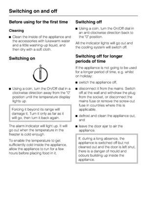 Page 12Before using for the first time
Cleaning
^Clean the inside of the appliance and
the accessories with lukewarm water
and a little washing-up liquid, and
then dry with a soft cloth.
Switching on
^Using a coin, turn the On/Off dial in a
clockwise direction away from the 0
position until the temperature display
lights up.
Forcing it beyond its range will
damage it. Turn it only as far as it
will go, then turn it back again.
The alarm indicator will light up. It will
go out when the temperature in the
freezer...