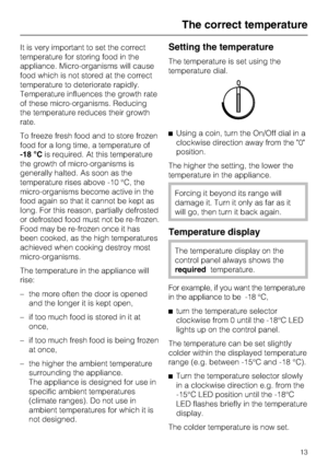 Page 13It is very important to set the correct
temperature for storing food in the
appliance. Micro-organisms will cause
food which is not stored at the correct
temperature to deteriorate rapidly.
Temperature influences the growth rate
of these micro-organisms. Reducing
the temperature reduces their growth
rate.
To freeze fresh food and to store frozen
food for a long time, a temperature of
-18 °Cis required. At this temperature
the growth of micro-organisms is
generally halted. As soon as the
temperature rises...