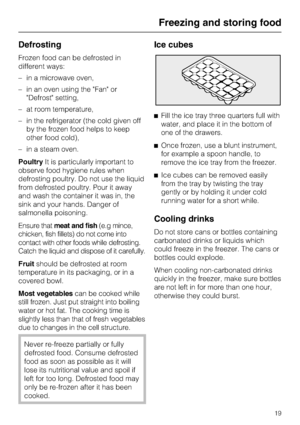 Page 19Defrosting
Frozen food can be defrosted in
different ways:
–in a microwave oven,
–in an oven using the Fan or
Defrost setting,
–at room temperature,
–in the refrigerator (the cold given off
by the frozen food helps to keep
other food cold),
–in a steam oven.
PoultryIt is particularly important to
observe food hygiene rules when
defrosting poultry. Do not use the liquid
from defrosted poultry. Pour it away
and wash the container it was in, the
sink and your hands. Danger of
salmonella poisoning.
Ensure...