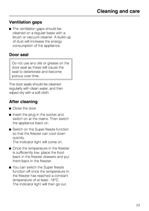 Page 23Ventilation gaps
^The ventilation gaps should be
cleaned on a regular basis with a
brush or vacuum cleaner. A build-up
of dust will increase the energy
consumption of the appliance.
Door seal
Do not use any oils or grease on the
door seal as these will cause the
seal to deteriorate and become
porous over time.
The door seals should be cleaned
regularly with clean water, and then
wiped dry with a soft cloth.
After cleaning
^Close the door.
^Insert the plug in the socket and
switch on at the mains. Then...